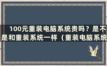 100元重装电脑系统贵吗？是不是和重装系统一样（重装电脑系统要150元）