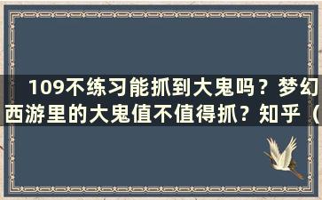 109不练习能抓到大鬼吗？梦幻西游里的大鬼值不值得抓？知乎（幻想109不用练习就能捉鬼）