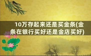 10万存起来还是买金条(金条在银行买好还是金店买好)