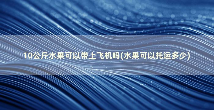 10公斤水果可以带上飞机吗(水果可以托运多少)