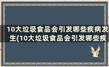 10大垃圾食品会引发哪些疾病发生(10大垃圾食品会引发哪些疾病和疾病)