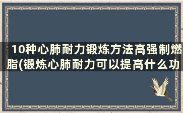 10种心肺耐力锻炼方法高强制燃脂(锻炼心肺耐力可以提高什么功能)