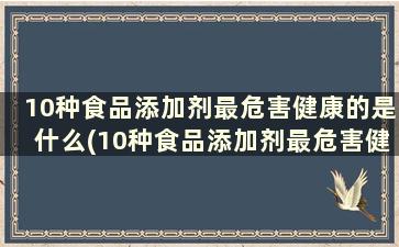 10种食品添加剂最危害健康的是什么(10种食品添加剂最危害健康的食物)