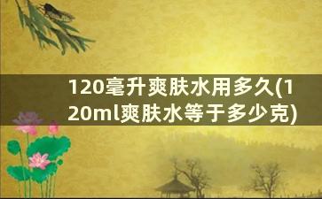 120毫升爽肤水用多久(120ml爽肤水等于多少克)