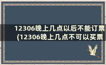 12306晚上几点以后不能订票(12306晚上几点不可以买票)