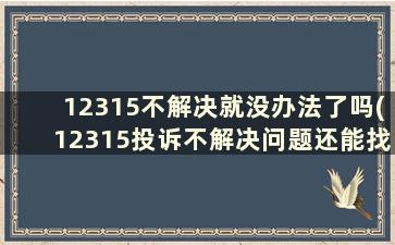 12315不解决就没办法了吗(12315投诉不解决问题还能找谁)