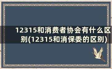 12315和消费者协会有什么区别(12315和消保委的区别)