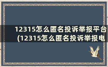 12315怎么匿名投诉举报平台(12315怎么匿名投诉举报电话)