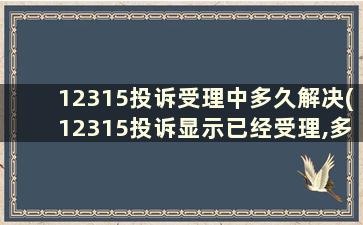 12315投诉受理中多久解决(12315投诉显示已经受理,多久会有消息)