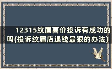 12315纹眉高价投诉有成功的吗(投诉纹眉店退钱最狠的办法)