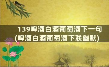 139啤酒白酒葡萄酒下一句(啤酒白酒葡萄酒下联幽默)