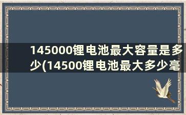 145000锂电池最大容量是多少(14500锂电池最大多少毫安)