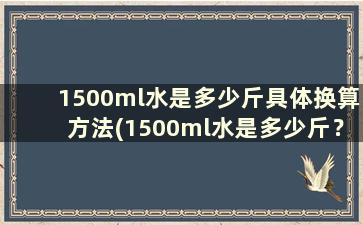 1500ml水是多少斤具体换算方法(1500ml水是多少斤？)