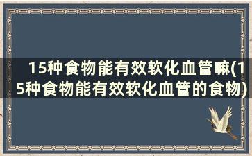 15种食物能有效软化血管嘛(15种食物能有效软化血管的食物)