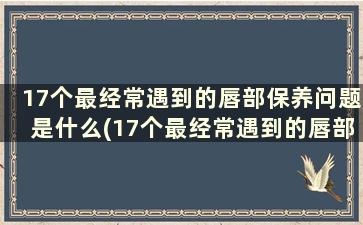 17个最经常遇到的唇部保养问题是什么(17个最经常遇到的唇部保养问题)