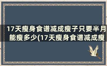 17天瘦身食谱减成瘦子只要半月能瘦多少(17天瘦身食谱减成瘦子只要半月才能吃吗)