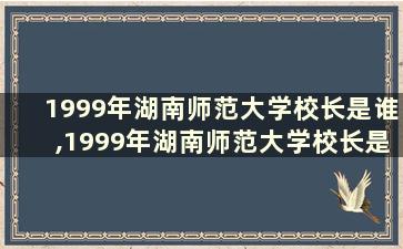 1999年湖南师范大学校长是谁,1999年湖南师范大学校长是谁呀