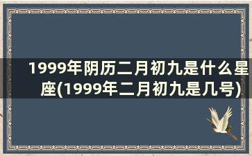 1999年阴历二月初九是什么星座(1999年二月初九是几号)