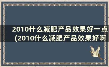 2010什么减肥产品效果好一点(2010什么减肥产品效果好啊)