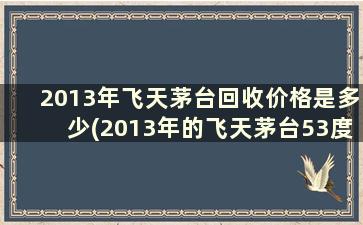 2013年飞天茅台回收价格是多少(2013年的飞天茅台53度回收多少钱一瓶)