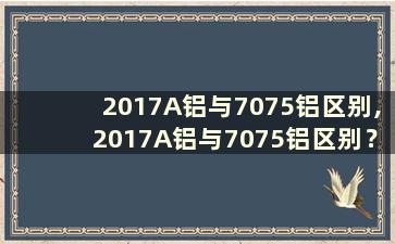 2017A铝与7075铝区别,2017A铝与7075铝区别？