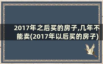 2017年之后买的房子,几年不能卖(2017年以后买的房子)