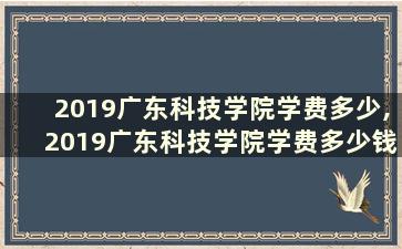 2019广东科技学院学费多少,2019广东科技学院学费多少钱