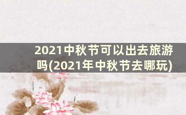 2021中秋节可以出去旅游吗(2021年中秋节去哪玩)