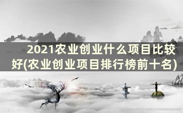 2021农业创业什么项目比较好(农业创业项目排行榜前十名)