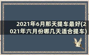 2021年6月那天提车最好(2021年六月份哪几天适合提车)