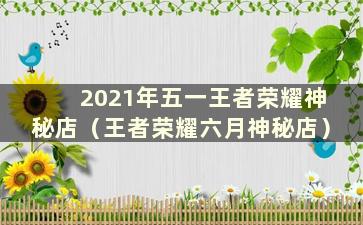 2021年五一王者荣耀神秘店（王者荣耀六月神秘店）