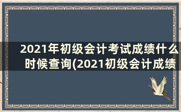 2021年初级会计考试成绩什么时候查询(2021初级会计成绩时间查询)