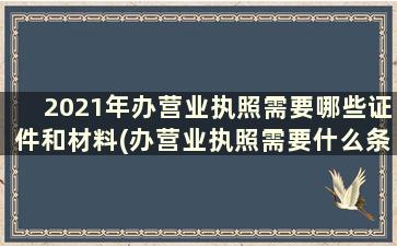 2021年办营业执照需要哪些证件和材料(办营业执照需要什么条件和资料)