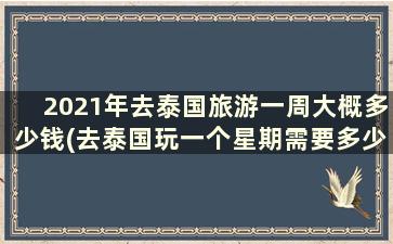 2021年去泰国旅游一周大概多少钱(去泰国玩一个星期需要多少钱总共)