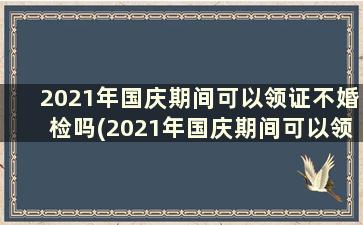 2021年国庆期间可以领证不婚检吗(2021年国庆期间可以领证不结婚吗)