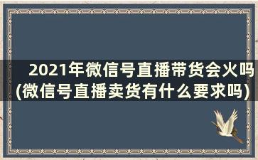 2021年微信号直播带货会火吗(微信号直播卖货有什么要求吗)