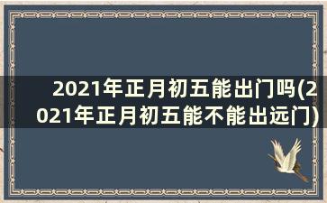 2021年正月初五能出门吗(2021年正月初五能不能出远门)