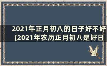 2021年正月初八的日子好不好(2021年农历正月初八是好日子吗)