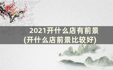 2021开什么店有前景(开什么店前景比较好)