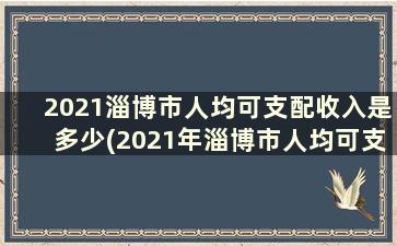 2021淄博市人均可支配收入是多少(2021年淄博市人均可支配收入)