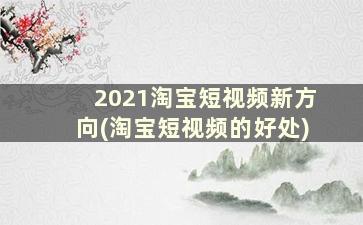 2021淘宝短视频新方向(淘宝短视频的好处)