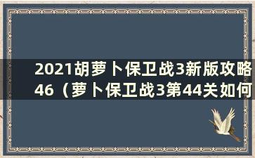 2021胡萝卜保卫战3新版攻略46（萝卜保卫战3第44关如何通过）