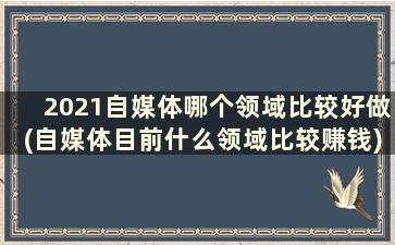 2021自媒体哪个领域比较好做(自媒体目前什么领域比较赚钱)