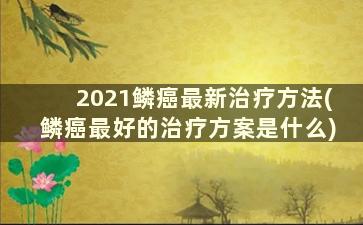 2021鳞癌最新治疗方法(鳞癌最好的治疗方案是什么)