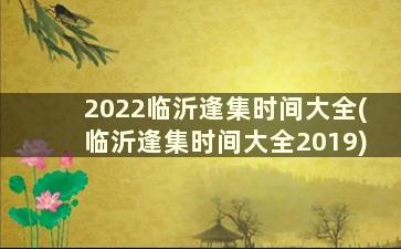 2022临沂逢集时间大全(临沂逢集时间大全2019)