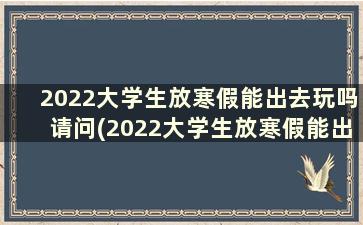 2022大学生放寒假能出去玩吗请问(2022大学生放寒假能出去玩吗现在)