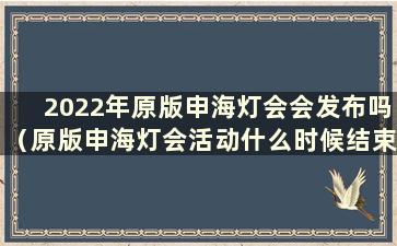 2022年原版申海灯会会发布吗（原版申海灯会活动什么时候结束）