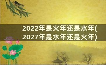 2022年是火年还是水年(2027年是水年还是火年)