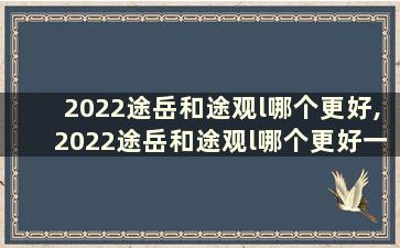 2022途岳和途观l哪个更好,2022途岳和途观l哪个更好一点