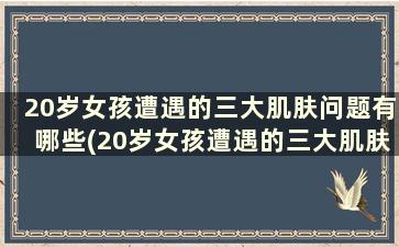 20岁女孩遭遇的三大肌肤问题有哪些(20岁女孩遭遇的三大肌肤问题是)